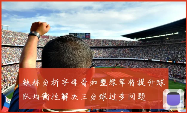 铁林分析字母哥加盟绿军将提升球队均衡性解决三分球过多问题