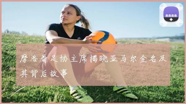摩洛哥足协主席揭晓亚马尔全名及其背后故事