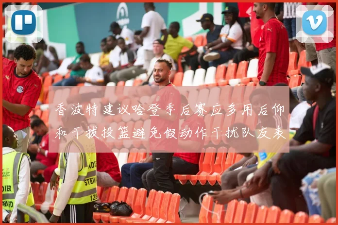 香波特建议哈登季后赛应多用后仰和干拔投篮避免假动作干扰队友表现