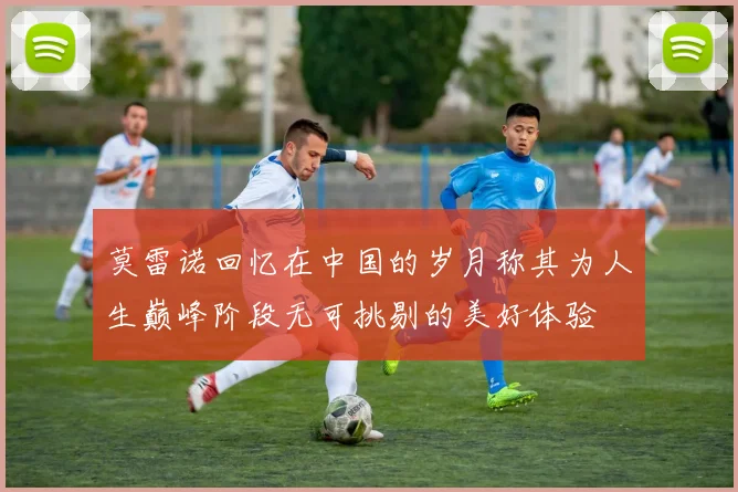 莫雷诺回忆在中国的岁月称其为人生巅峰阶段无可挑剔的美好体验