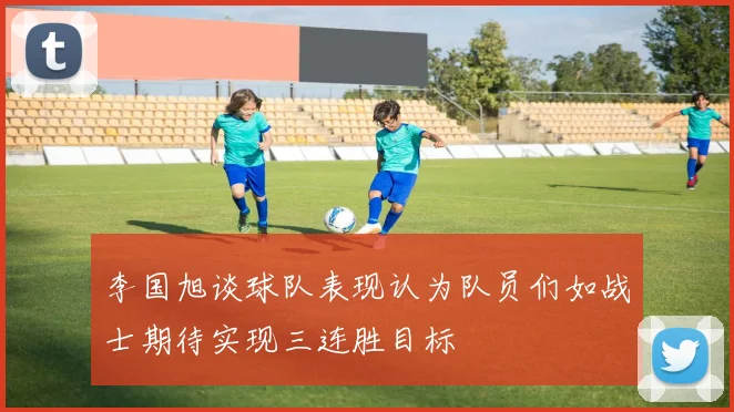 李国旭谈球队表现认为队员们如战士期待实现三连胜目标