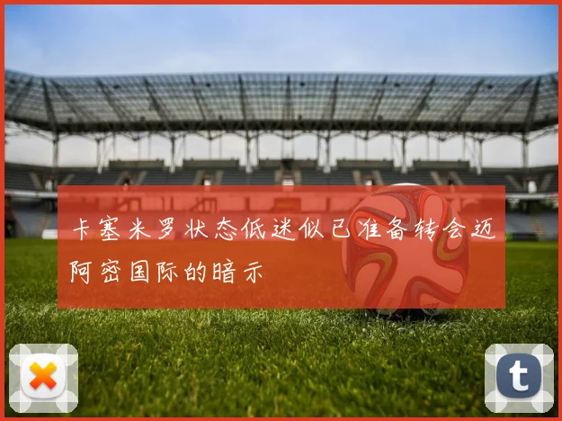 卡塞米罗状态低迷似已准备转会迈阿密国际的暗示