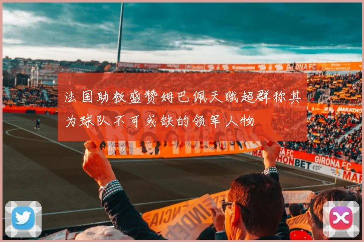 法国助教盛赞姆巴佩天赋超群称其为球队不可或缺的领军人物