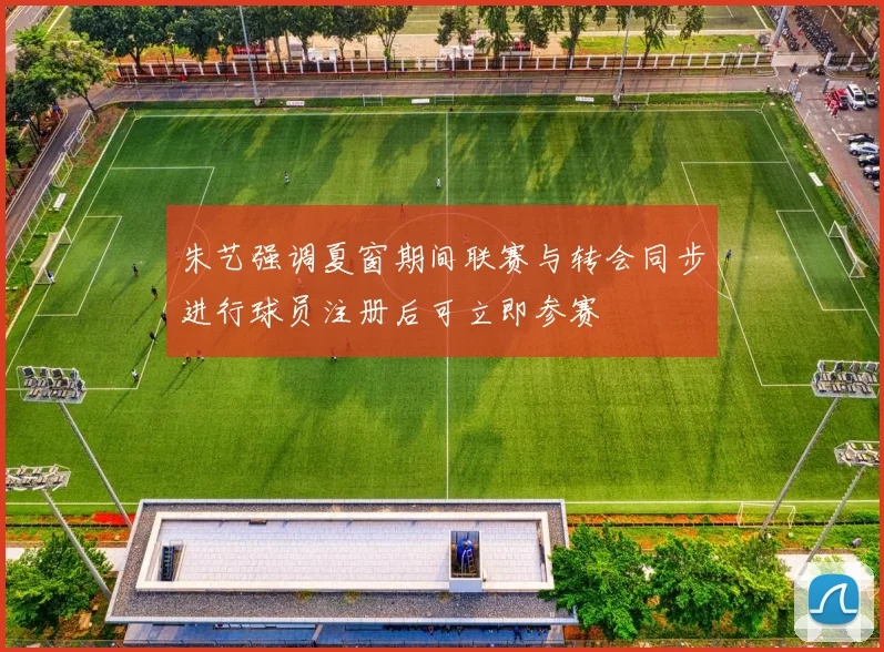 朱艺强调夏窗期间联赛与转会同步进行球员注册后可立即参赛