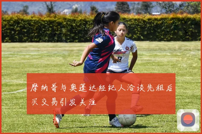 摩纳哥与奥蓬达经纪人洽谈先租后买交易引发关注