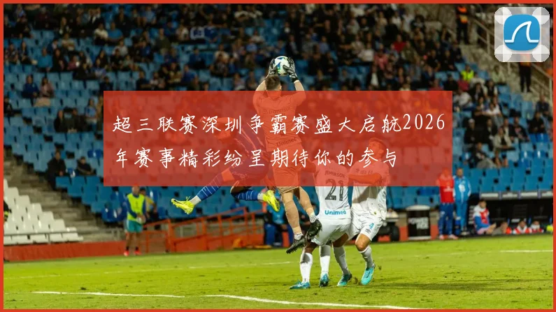 超三联赛深圳争霸赛盛大启航2026年赛事精彩纷呈期待你的参与