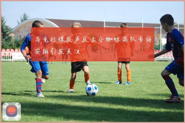 马竞社媒发声反击小蜘蛛离队专访安排引发关注