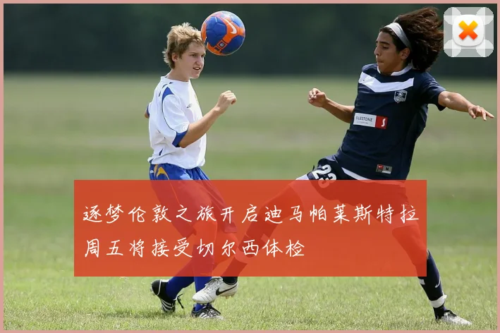 逐梦伦敦之旅开启迪马帕莱斯特拉周五将接受切尔西体检