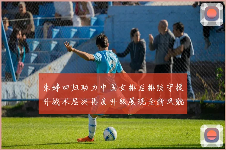 朱婷回归助力中国女排后排防守提升战术层次再度升级展现全新风貌