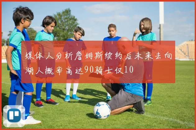 媒体人分析詹姆斯续约后未来去向湖人概率高达90骑士仅10