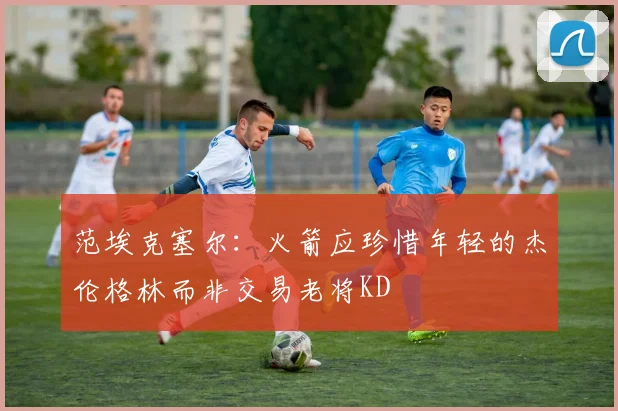 范埃克塞尔：火箭应珍惜年轻的杰伦格林而非交易老将KD