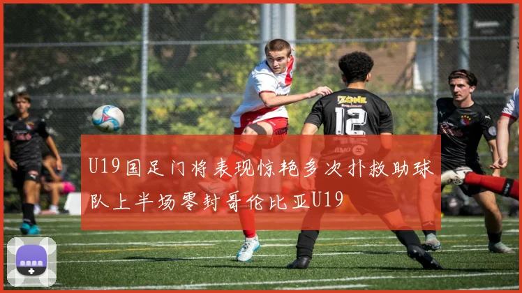 U19国足门将表现惊艳多次扑救助球队上半场零封哥伦比亚U19