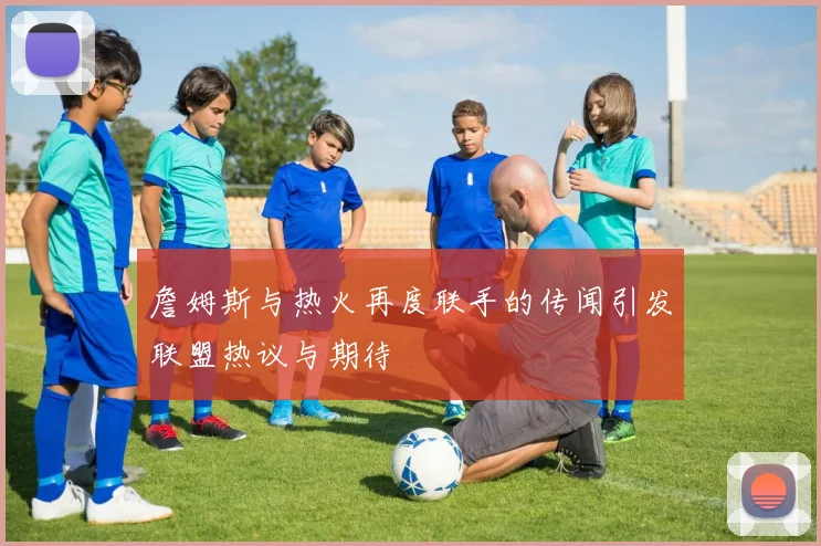 詹姆斯与热火再度联手的传闻引发联盟热议与期待