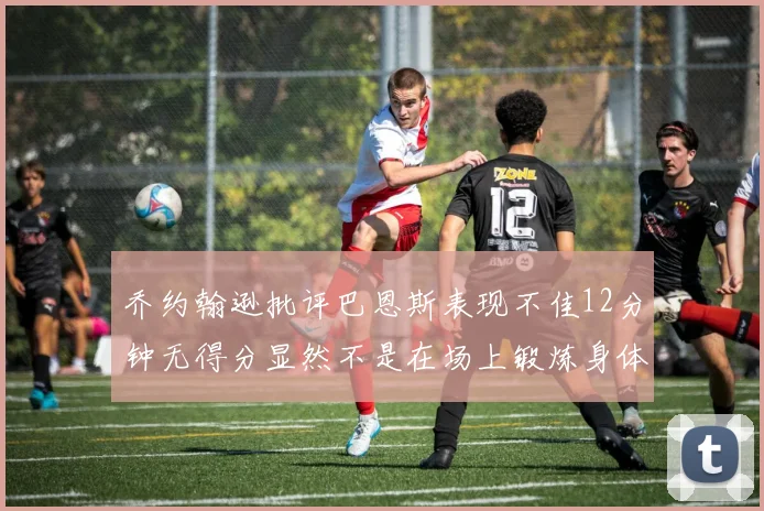 乔约翰逊批评巴恩斯表现不佳12分钟无得分显然不是在场上锻炼身体