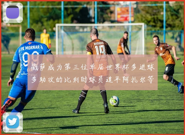 戳萨成为第三位单届世界杯多进球多助攻的比利时球员追平阿扎尔等传奇