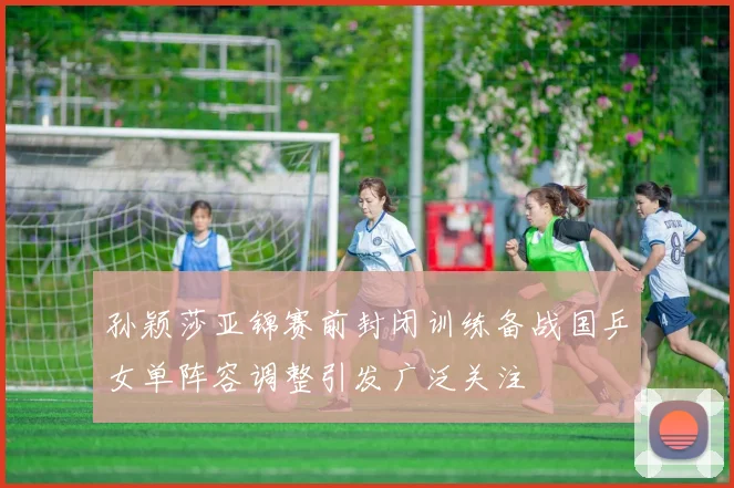 孙颖莎亚锦赛前封闭训练备战国乒女单阵容调整引发广泛关注