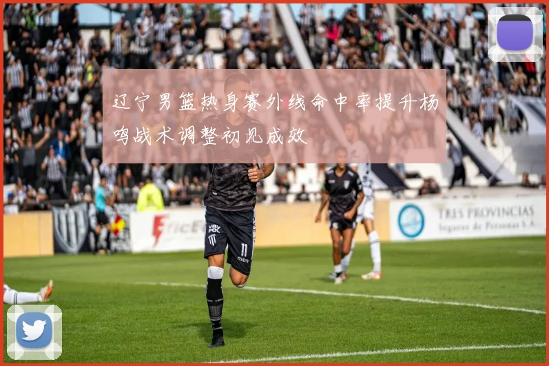 辽宁男篮热身赛外线命中率提升杨鸣战术调整初见成效