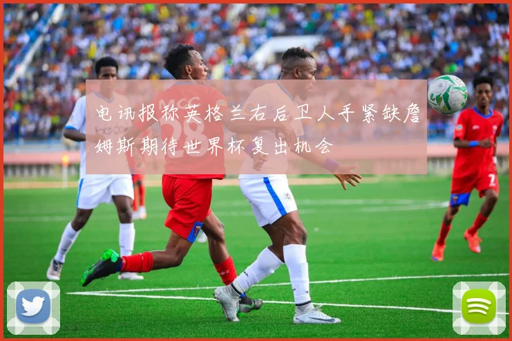 电讯报称英格兰右后卫人手紧缺詹姆斯期待世界杯复出机会