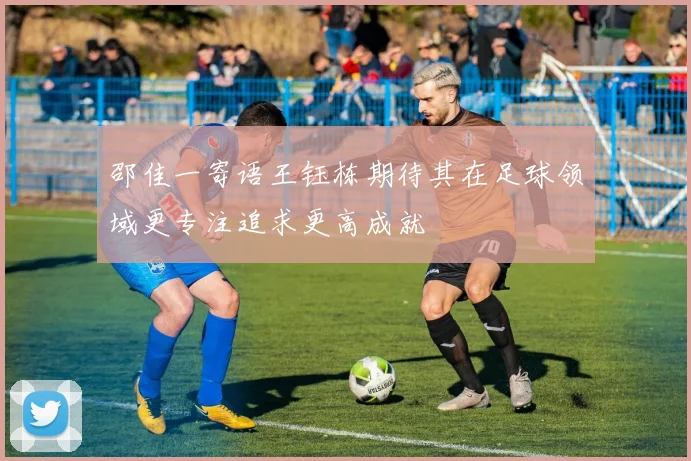 邵佳一寄语王钰栋期待其在足球领域更专注追求更高成就