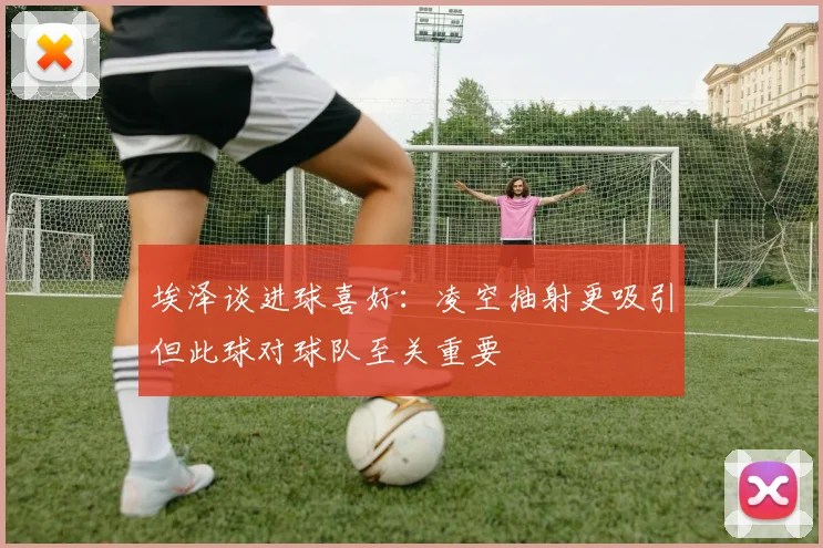 埃泽谈进球喜好：凌空抽射更吸引但此球对球队至关重要