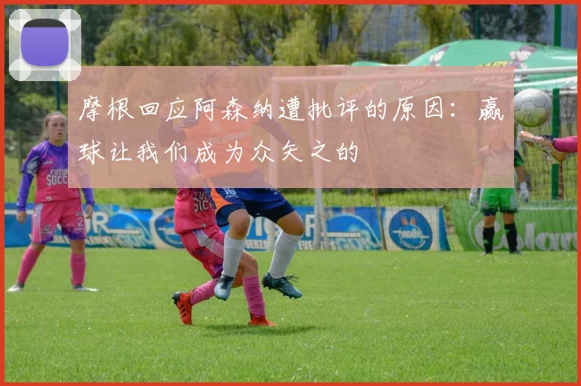 摩根回应阿森纳遭批评的原因：赢球让我们成为众矢之的