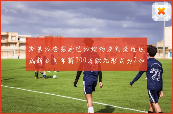 斯基拉透露迪巴拉续约谈判接近达成新合同年薪300万欧元形式为2加1