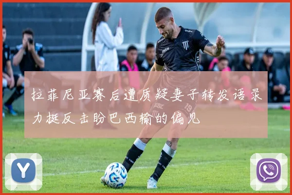 拉菲尼亚赛后遭质疑妻子转发语录力挺反击盼巴西输的偏见