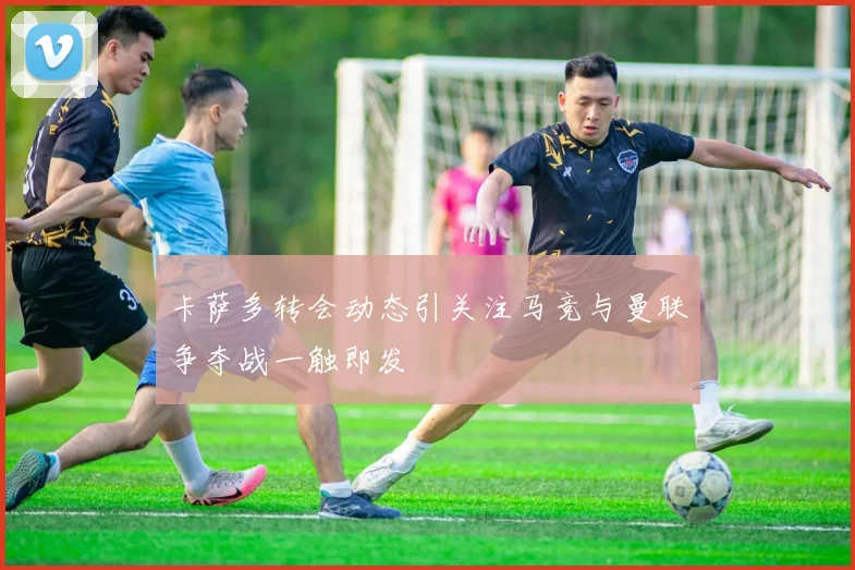 卡萨多转会动态引关注马竞与曼联争夺战一触即发
